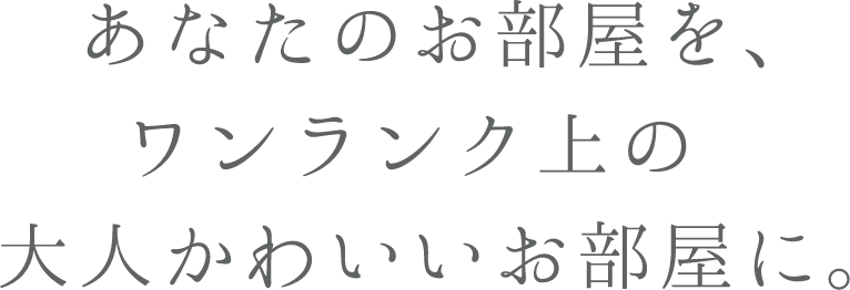 あなたのお部屋を、ワンランク上の大人かわいいお部屋に。