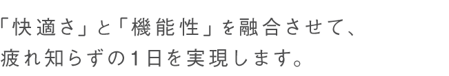 「快適さ」と「機能性」を融合させて、疲れ知らずの1日を実現します。