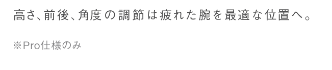 高さ、前後、角度の調整は疲れた腕を最適な位置へ。※Pro仕様のみ