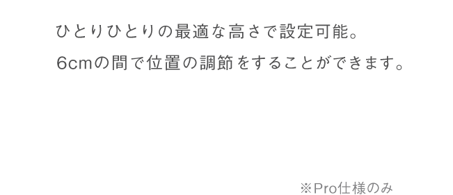 ひとりひとり最適な位置に高さを設定可能。最大6cmの高さ調整機能。Pro仕様のみ。