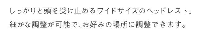 しっかりと頭を受け止めるワイドサイズのヘッドレスト。細かな調整が可能で、お好みの場所に調整できます。