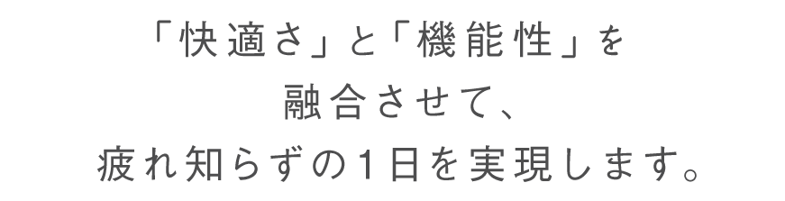 「快適さ」と「機能性」を融合させて、疲れ知らずの1日を実現します。