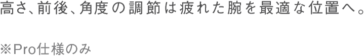 高さ、前後、角度の調整は疲れた腕を最適な位置へ。※Pro仕様のみ