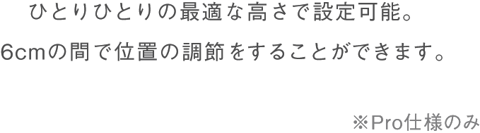 ひとりひとりの最適な高さで設定可能。6cmの間で位置の調節をすることができます。Pro仕様のみ。