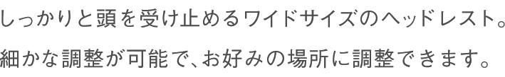 しっかりと頭を受け止めるワイドサイズのヘッドレスト。細かな調整が可能で、お好みの場所に調整できます。