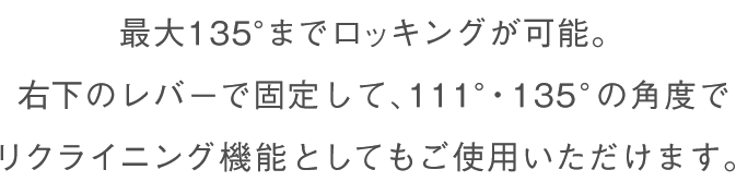 最大135°までロッキングが可能。右下のレバーで固定して、111°・135°の角度でリクライニング機能としてもご使用いただけます。