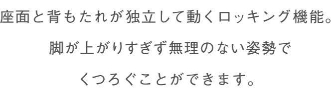 座面と背もたれが独立して動くロッキング機能。脚が上がりすぎず無理のない姿勢でくつろぐことができます。